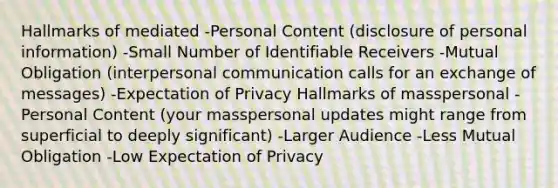 Hallmarks of mediated -Personal Content (disclosure of personal information) -Small Number of Identifiable Receivers -Mutual Obligation (<a href='https://www.questionai.com/knowledge/kYcZI9dsWF-interpersonal-communication' class='anchor-knowledge'>interpersonal communication</a> calls for an exchange of messages) -Expectation of Privacy Hallmarks of masspersonal -Personal Content (your masspersonal updates might range from superficial to deeply significant) -Larger Audience -Less Mutual Obligation -Low Expectation of Privacy