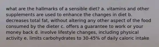 what are the hallmarks of a sensible diet? a. vitamins and other supplements are used to enhance the changes in diet b. decreases total fat, without altering any other aspect of the food consumed by the dieter c. offers a guarantee to work or your money back d. involve lifestyle changes, including physical activity e. limits carbohydrates to 30-45% of daily caloric intake