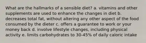 What are the hallmarks of a sensible diet? a. vitamins and other supplements are used to enhance the changes in diet b. decreases total fat, without altering any other aspect of the food consumed by the dieter c. offers a guarantee to work or your money back d. involve lifestyle changes, including physical activity e. limits carbohydrates to 30-45% of daily caloric intake