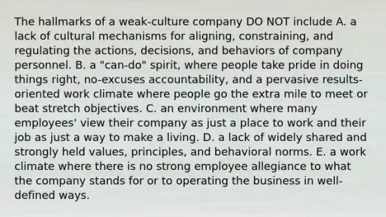 The hallmarks of a weak-culture company DO NOT include A. a lack of cultural mechanisms for aligning, constraining, and regulating the actions, decisions, and behaviors of company personnel. B. a "can-do" spirit, where people take pride in doing things right, no-excuses accountability, and a pervasive results-oriented work climate where people go the extra mile to meet or beat stretch objectives. C. an environment where many employees' view their company as just a place to work and their job as just a way to make a living. D. a lack of widely shared and strongly held values, principles, and behavioral norms. E. a work climate where there is no strong employee allegiance to what the company stands for or to operating the business in well-defined ways.