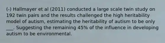 (-) Hallmayer et al (2011) conducted a large scale twin study on 192 twin pairs and the results challenged the high heritability model of autism, estimating the heritability of autism to be only ___. Suggesting the remaining 45% of the influence in developing autism to be environmental.