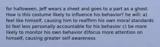 for halloween, Jeff wears a sheet and goes to a part as a ghost. How is this costume likely to influence his behavior? he will: a) feel like himself, causing him to reaffirm his own moral standards b) feel less personally accountable for his behavior c) be more likely to monitor his own behavior d)focus more attention on himself, causing greater self awareness