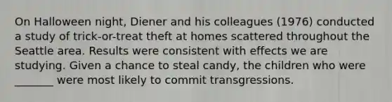 On Halloween night, Diener and his colleagues (1976) conducted a study of trick-or-treat theft at homes scattered throughout the Seattle area. Results were consistent with effects we are studying. Given a chance to steal candy, the children who were _______ were most likely to commit transgressions.