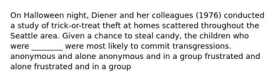 On Halloween night, Diener and her colleagues (1976) conducted a study of trick-or-treat theft at homes scattered throughout the Seattle area. Given a chance to steal candy, the children who were ________ were most likely to commit transgressions. anonymous and alone anonymous and in a group frustrated and alone frustrated and in a group