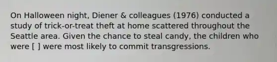 On Halloween night, Diener & colleagues (1976) conducted a study of trick-or-treat theft at home scattered throughout the Seattle area. Given the chance to steal candy, the children who were [ ] were most likely to commit transgressions.