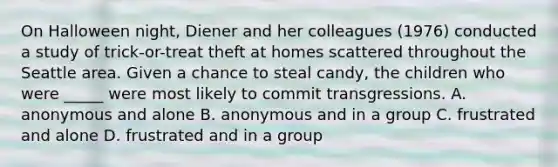 On Halloween night, Diener and her colleagues (1976) conducted a study of trick-or-treat theft at homes scattered throughout the Seattle area. Given a chance to steal candy, the children who were _____ were most likely to commit transgressions. A. anonymous and alone B. anonymous and in a group C. frustrated and alone D. frustrated and in a group