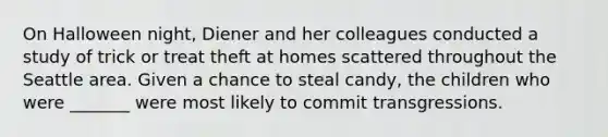 On Halloween night, Diener and her colleagues conducted a study of trick or treat theft at homes scattered throughout the Seattle area. Given a chance to steal candy, the children who were _______ were most likely to commit transgressions.