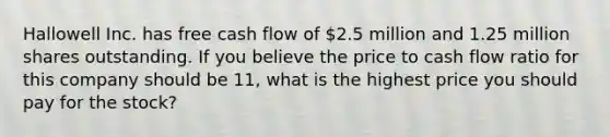 Hallowell Inc. has free cash flow of 2.5 million and 1.25 million shares outstanding. If you believe the price to cash flow ratio for this company should be 11, what is the highest price you should pay for the stock?