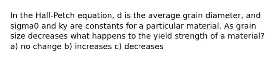 In the Hall-Petch equation, d is the average grain diameter, and sigma0 and ky are constants for a particular material. As grain size decreases what happens to the yield strength of a material? a) no change b) increases c) decreases