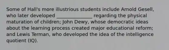 Some of Hall's more illustrious students include Arnold Gesell, who later developed _______________ regarding the physical maturation of children; John Dewy, whose democratic ideas about the learning process created major educational reform; and Lewis Terman, who developed the idea of the intelligence quotient (IQ).