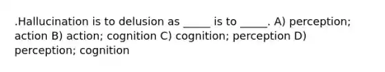 .Hallucination is to delusion as _____ is to _____. A) perception; action B) action; cognition C) cognition; perception D) perception; cognition