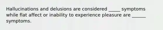 Hallucinations and delusions are considered _____ symptoms while flat affect or inability to experience pleasure are ______ symptoms.