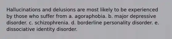 Hallucinations and delusions are most likely to be experienced by those who suffer from a. agoraphobia. b. major depressive disorder. c. schizophrenia. d. borderline personality disorder. e. dissociative identity disorder.