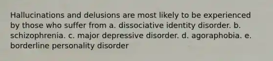 Hallucinations and delusions are most likely to be experienced by those who suffer from a. dissociative identity disorder. b. schizophrenia. c. major depressive disorder. d. agoraphobia. e. borderline personality disorder