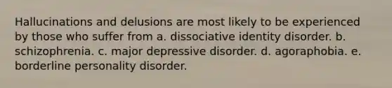 Hallucinations and delusions are most likely to be experienced by those who suffer from a. dissociative identity disorder. b. schizophrenia. c. major depressive disorder. d. agoraphobia. e. borderline personality disorder.