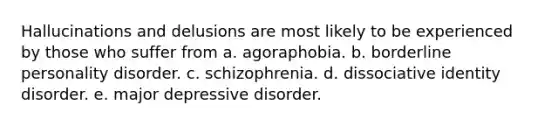 Hallucinations and delusions are most likely to be experienced by those who suffer from a. agoraphobia. b. borderline personality disorder. c. schizophrenia. d. dissociative identity disorder. e. major depressive disorder.