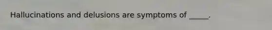 Hallucinations and delusions are symptoms of _____.