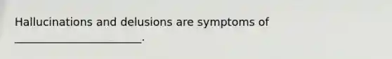 Hallucinations and delusions are symptoms of _______________________.