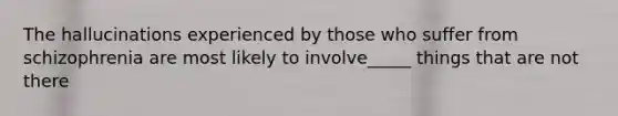 The hallucinations experienced by those who suffer from schizophrenia are most likely to involve_____ things that are not there