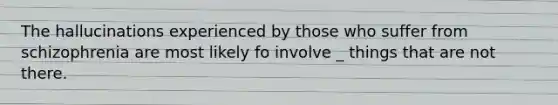 The hallucinations experienced by those who suffer from schizophrenia are most likely fo involve _ things that are not there.