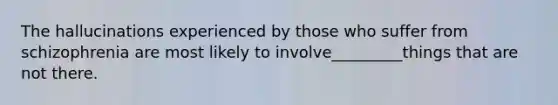 The hallucinations experienced by those who suffer from schizophrenia are most likely to involve_________things that are not there.
