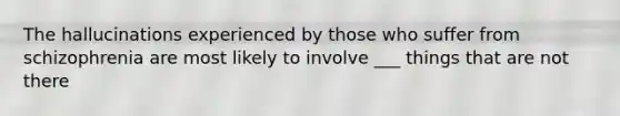The hallucinations experienced by those who suffer from schizophrenia are most likely to involve ___ things that are not there