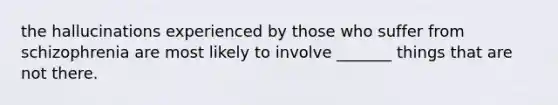 the hallucinations experienced by those who suffer from schizophrenia are most likely to involve _______ things that are not there.
