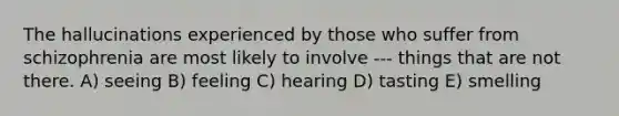 The hallucinations experienced by those who suffer from schizophrenia are most likely to involve --- things that are not there. A) seeing B) feeling C) hearing D) tasting E) smelling
