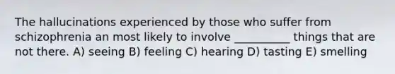 The hallucinations experienced by those who suffer from schizophrenia an most likely to involve __________ things that are not there. A) seeing B) feeling C) hearing D) tasting E) smelling