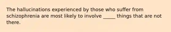 The hallucinations experienced by those who suffer from schizophrenia are most likely to involve _____ things that are not there.