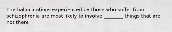 The hallucinations experienced by those who suffer from schizophrenia are most likely to involve ________ things that are not there