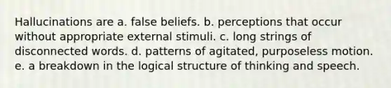 Hallucinations are​ a. ​false beliefs. b. ​perceptions that occur without appropriate external stimuli. c. ​long strings of disconnected words. d. ​patterns of agitated, purposeless motion. e. ​a breakdown in the logical structure of thinking and speech.