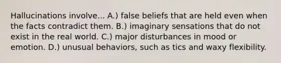 Hallucinations involve... A.) false beliefs that are held even when the facts contradict them. B.) imaginary sensations that do not exist in the real world. C.) major disturbances in mood or emotion. D.) unusual behaviors, such as tics and waxy flexibility.