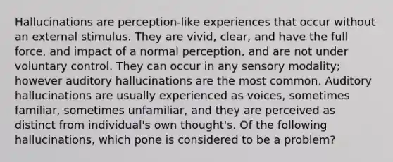 Hallucinations are perception-like experiences that occur without an external stimulus. They are vivid, clear, and have the full force, and impact of a normal perception, and are not under voluntary control. They can occur in any sensory modality; however auditory hallucinations are the most common. Auditory hallucinations are usually experienced as voices, sometimes familiar, sometimes unfamiliar, and they are perceived as distinct from individual's own thought's. Of the following hallucinations, which pone is considered to be a problem?