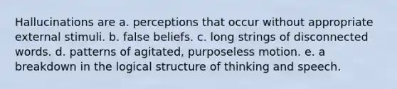 Hallucinations are a. perceptions that occur without appropriate external stimuli. b. false beliefs. c. long strings of disconnected words. d. patterns of agitated, purposeless motion. e. a breakdown in the logical structure of thinking and speech.