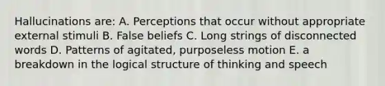 Hallucinations are: A. Perceptions that occur without appropriate external stimuli B. False beliefs C. Long strings of disconnected words D. Patterns of agitated, purposeless motion E. a breakdown in the logical structure of thinking and speech