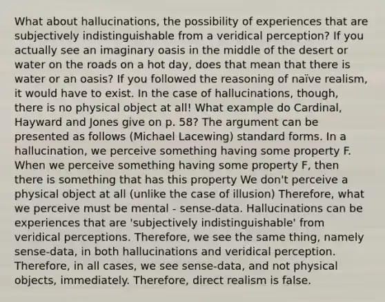 What about hallucinations, the possibility of experiences that are subjectively indistinguishable from a veridical perception? If you actually see an imaginary oasis in the middle of the desert or water on the roads on a hot day, does that mean that there is water or an oasis? If you followed the reasoning of naïve realism, it would have to exist. In the case of hallucinations, though, there is no physical object at all! What example do Cardinal, Hayward and Jones give on p. 58? The argument can be presented as follows (Michael Lacewing) standard forms. In a hallucination, we perceive something having some property F. When we perceive something having some property F, then there is something that has this property We don't perceive a physical object at all (unlike the case of illusion) Therefore, what we perceive must be mental - sense-data. Hallucinations can be experiences that are 'subjectively indistinguishable' from veridical perceptions. Therefore, we see the same thing, namely sense-data, in both hallucinations and veridical perception. Therefore, in all cases, we see sense-data, and not physical objects, immediately. Therefore, direct realism is false.