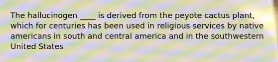 The hallucinogen ____ is derived from the peyote cactus plant, which for centuries has been used in religious services by native americans in south and central america and in the southwestern United States