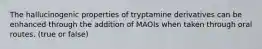 The hallucinogenic properties of tryptamine derivatives can be enhanced through the addition of MAOIs when taken through oral routes. (true or false)