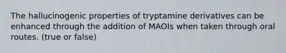 The hallucinogenic properties of tryptamine derivatives can be enhanced through the addition of MAOIs when taken through oral routes. (true or false)