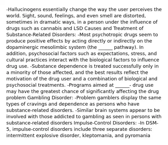 -Hallucinogens essentially change the way the user perceives the world. Sight, sound, feelings, and even smell are distorted, sometimes in dramatic ways, in a person under the influence of drugs such as cannabis and LSD Causes and Treatment of Substance-Related Disorders: -Most psychotropic drugs seem to produce positive effects by acting directly or indirectly on the dopaminergic mesolimbic system (the ______ pathway). In addition, psychosocial factors such as expectations, stress, and cultural practices interact with the biological factors to influence drug use. -Substance dependence is treated successfully only in a minority of those affected, and the best results reflect the motivation of the drug user and a combination of biological and psychosocial treatments. -Programs aimed at ______- drug use may have the greatest chance of significantly affecting the drug problem Gambling Disorder: -Problem gamblers display the same types of cravings and dependence as persons who have substance-related disorders. -Similar brain systems appear to be involved with those addicted to gambling as seen in persons with substance-related disorders Impulse-Control Disorders: -In DSM-5, impulse-control disorders include three separate disorders: intermittent explosive disorder, kleptomania, and pyromania