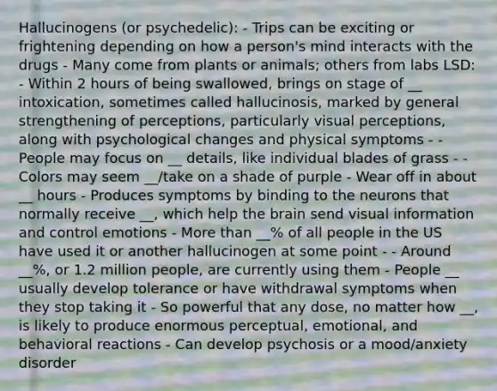 Hallucinogens (or psychedelic): - Trips can be exciting or frightening depending on how a person's mind interacts with the drugs - Many come from plants or animals; others from labs LSD: - Within 2 hours of being swallowed, brings on stage of __ intoxication, sometimes called hallucinosis, marked by general strengthening of perceptions, particularly visual perceptions, along with psychological changes and physical symptoms - - People may focus on __ details, like individual blades of grass - - Colors may seem __/take on a shade of purple - Wear off in about __ hours - Produces symptoms by binding to the neurons that normally receive __, which help the brain send visual information and control emotions - More than __% of all people in the US have used it or another hallucinogen at some point - - Around __%, or 1.2 million people, are currently using them - People __ usually develop tolerance or have withdrawal symptoms when they stop taking it - So powerful that any dose, no matter how __, is likely to produce enormous perceptual, emotional, and behavioral reactions - Can develop psychosis or a mood/anxiety disorder