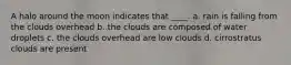 A halo around the moon indicates that ____. a. rain is falling from the clouds overhead b. the clouds are composed of water droplets c. the clouds overhead are low clouds d. cirrostratus clouds are present