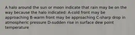 A halo around the sun or moon indicate that rain may be on the way because the halo indicated: A-cold front may be approaching B-warm front may be approaching C-sharp drop in atmospheric pressure D-sudden rise in surface dew point temperature