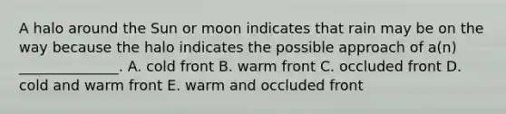 A halo around the Sun or moon indicates that rain may be on the way because the halo indicates the possible approach of a(n) ______________. A. cold front B. warm front C. occluded front D. cold and warm front E. warm and occluded front