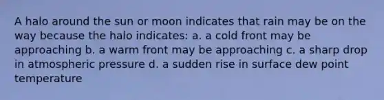 A halo around the sun or moon indicates that rain may be on the way because the halo indicates: a. a cold front may be approaching b. a warm front may be approaching c. a sharp drop in atmospheric pressure d. a sudden rise in surface dew point temperature