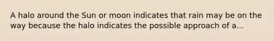 A halo around the Sun or moon indicates that rain may be on the way because the halo indicates the possible approach of a...