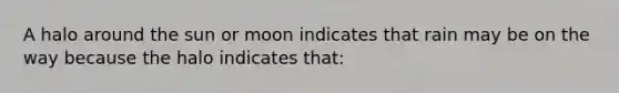 A halo around the sun or moon indicates that rain may be on the way because the halo indicates that: