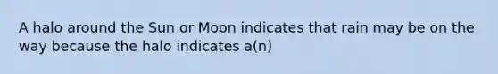A halo around the Sun or Moon indicates that rain may be on the way because the halo indicates a(n)