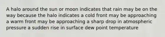 A halo around the sun or moon indicates that rain may be on the way because the halo indicates a cold front may be approaching a warm front may be approaching a sharp drop in atmospheric pressure a sudden rise in surface dew point temperature